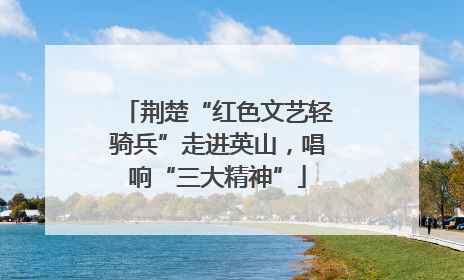荆楚“红色文艺轻骑兵”走进英山，唱响“三大精神”