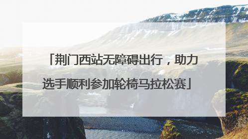 荆门西站无障碍出行，助力选手顺利参加轮椅马拉松赛