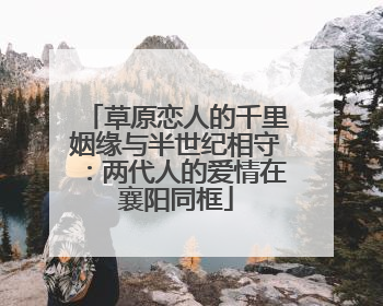 草原恋人的千里姻缘与半世纪相守：两代人的爱情在襄阳同框