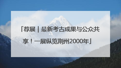 荐展｜最新考古成果与公众共享！一展纵览荆州2000年