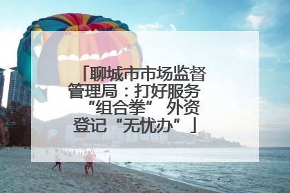 聊城市市场监督管理局：打好服务“组合拳” 外资登记“无忧办”