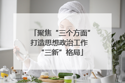 聚焦“三个方面” 打造思想政治工作“三新”格局