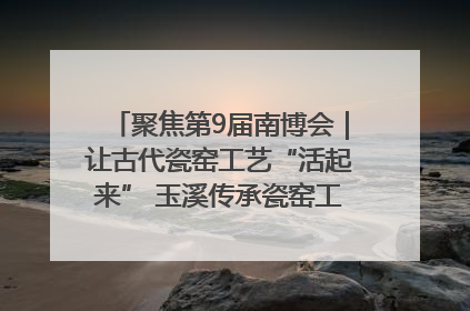 聚焦第9届南博会|让古代瓷窑工艺“活起来” 玉溪传承瓷窑工艺将出展南博会