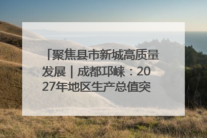 聚焦县市新城高质量发展｜成都邛崃：2027年地区生产总值突破550亿元、建成五百亿级园区