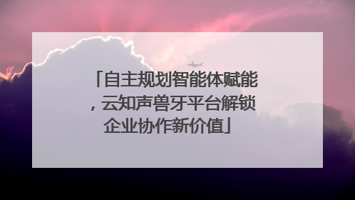 自主规划智能体赋能，云知声兽牙平台解锁企业协作新价值