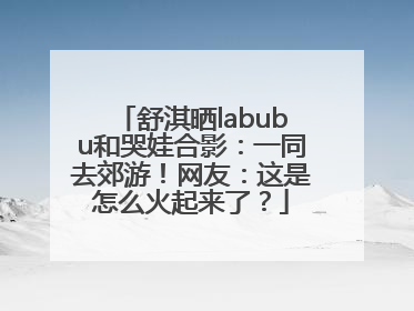 舒淇晒labubu和哭娃合影：一同去郊游！网友：这是怎么火起来了？