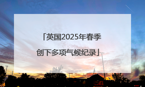 英国2025年春季创下多项气候纪录
