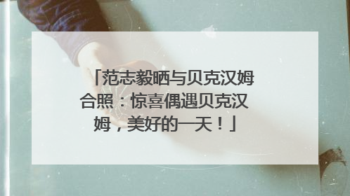 范志毅晒与贝克汉姆合照：惊喜偶遇贝克汉姆，美好的一天！