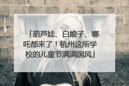 葫芦娃、白娘子、哪吒都来了！杭州这所学校的儿童节满满国风