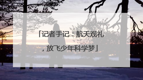 记者手记：航天观礼，放飞少年科学梦