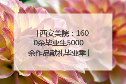 西安美院：1600余毕业生5000余作品献礼毕业季