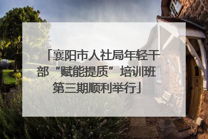 襄阳市人社局年轻干部“赋能提质”培训班第三期顺利举行