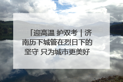 迎高温 护双考｜济南历下城管在烈日下的坚守 只为城市更美好 学子更安心