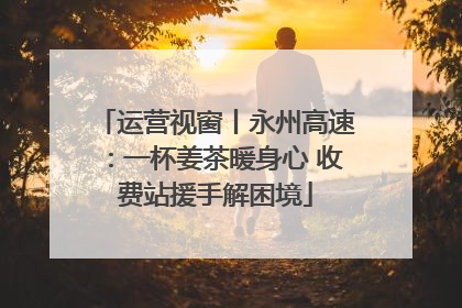 运营视窗丨永州高速：一杯姜茶暖身心 收费站援手解困境