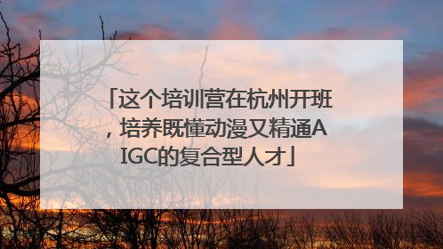 这个培训营在杭州开班，培养既懂动漫又精通AIGC的复合型人才