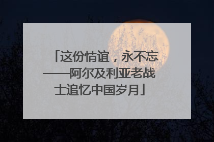 这份情谊，永不忘——阿尔及利亚老战士追忆中国岁月