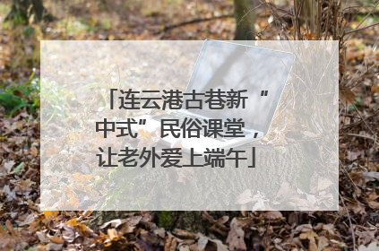 连云港古巷新“中式”民俗课堂，让老外爱上端午