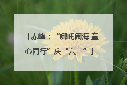 赤峰：“哪吒闹海 童心同行”庆“六一”