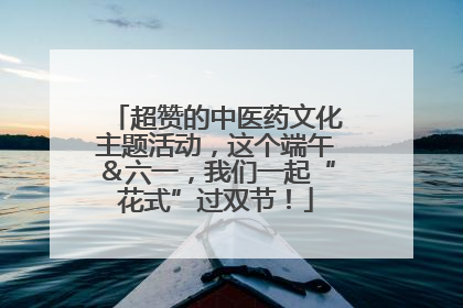 超赞的中医药文化主题活动，这个端午＆六一，我们一起“花式”过双节！