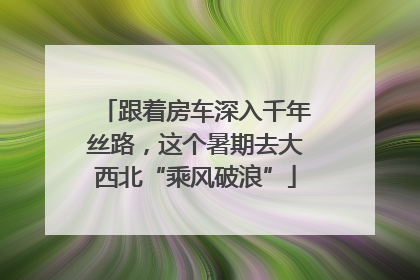 跟着房车深入千年丝路，这个暑期去大西北“乘风破浪”