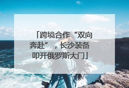 跨境合作“双向奔赴”，长沙装备叩开俄罗斯大门