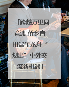 跨越万里同竞渡 侨乡青田端午龙舟“划出”中外交流新机遇