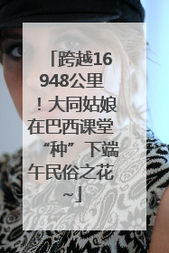 跨越16948公里！大同姑娘在巴西课堂“种”下端午民俗之花~