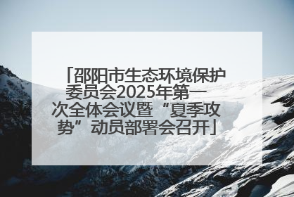 邵阳市生态环境保护委员会2025年第一次全体会议暨“夏季攻势”动员部署会召开