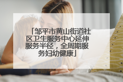 邹平市黄山街道社区卫生服务中心延伸服务半径，全周期服务妇幼健康