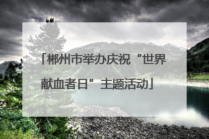 郴州市举办庆祝“世界献血者日”主题活动