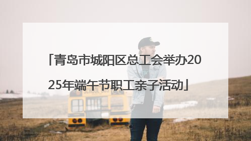 青岛市城阳区总工会举办2025年端午节职工亲子活动