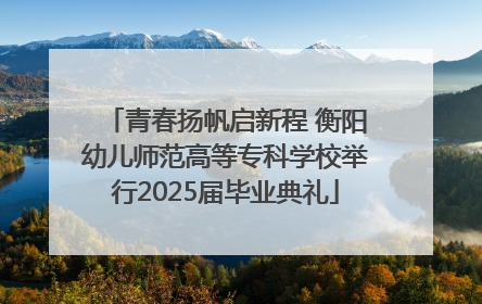 青春扬帆启新程 衡阳幼儿师范高等专科学校举行2025届毕业典礼