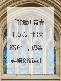 非遗正青春丨点亮“指尖经济”，虎头鞋帽创新意