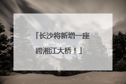 长沙将新增一座跨湘江大桥！