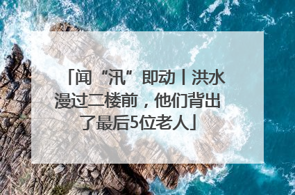 闻“汛”即动丨洪水漫过二楼前，他们背出了最后5位老人