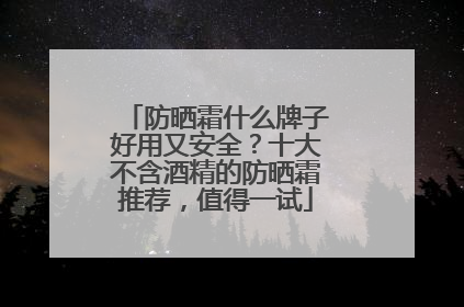 防晒霜什么牌子好用又安全？十大不含酒精的防晒霜推荐，值得一试