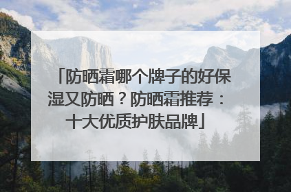 防晒霜哪个牌子的好保湿又防晒？防晒霜推荐：十大优质护肤品牌