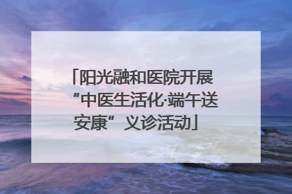 阳光融和医院开展 “中医生活化·端午送安康”义诊活动