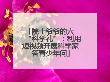 院士爷爷的六一“科学礼”：利用短视频开展科学家答青少年问