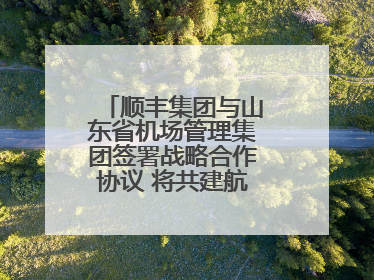 顺丰集团与山东省机场管理集团签署战略合作协议 将共建航空物流新生态