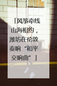 风筝牵线山海相约，潍坊在伦敦奏响“和平交响曲”