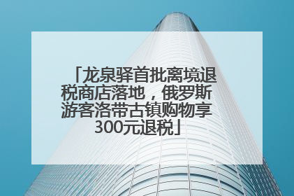 龙泉驿首批离境退税商店落地，俄罗斯游客洛带古镇购物享300元退税