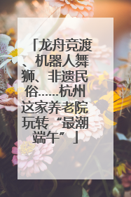 龙舟竞渡、机器人舞狮、非遗民俗……杭州这家养老院玩转“最潮端午”