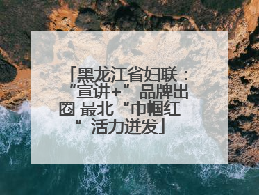 黑龙江省妇联：“宣讲+”品牌出圈 最北“巾帼红”活力迸发