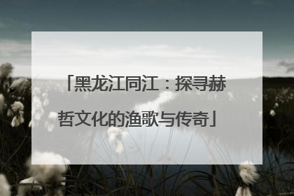 黑龙江同江：探寻赫哲文化的渔歌与传奇