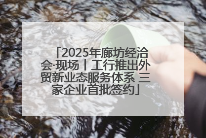 2025年廊坊经洽会·现场丨工行推出外贸新业态服务体系 三家企业首批签约
