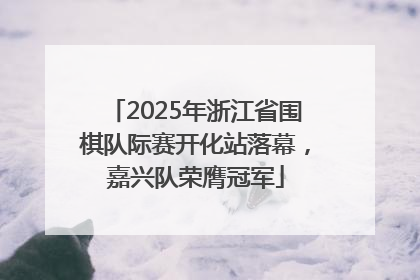 2025年浙江省围棋队际赛开化站落幕，嘉兴队荣膺冠军