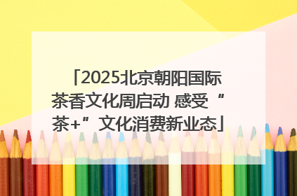 2025北京朝阳国际茶香文化周启动 感受“茶+”文化消费新业态