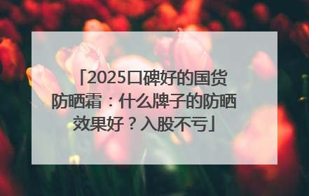 2025口碑好的国货防晒霜：什么牌子的防晒效果好？入股不亏