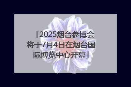 2025烟台参博会将于7月4日在烟台国际博览中心开幕